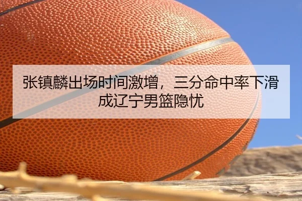 张镇麟出场时间激增，三分命中率下滑成辽宁男篮隐忧