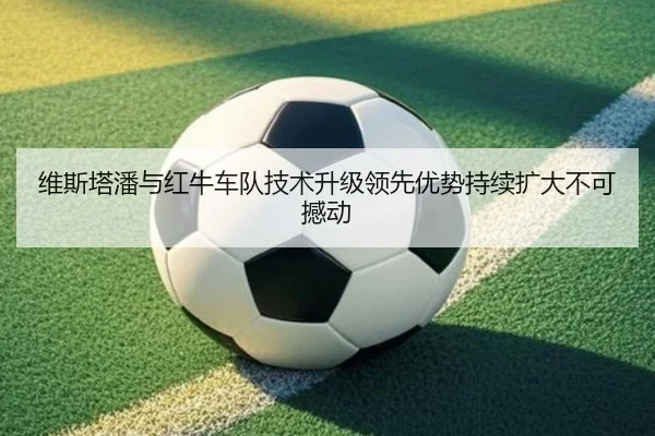 维斯塔潘与红牛车队技术升级领先优势持续扩大不可撼动