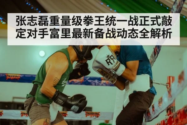 张志磊重量级拳王统一战正式敲定对手富里最新备战动态全解析