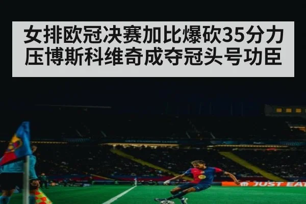 女排欧冠决赛加比爆砍35分力压博斯科维奇成夺冠头号功臣